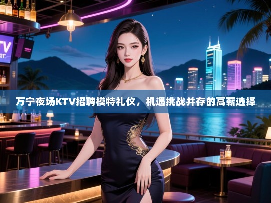 万宁夜场KTV招聘模特礼仪，机遇挑战并存的高薪选择