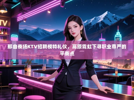 那曲夜场KTV招聘模特礼仪，高原霓虹下寻职业尊严的平衡点