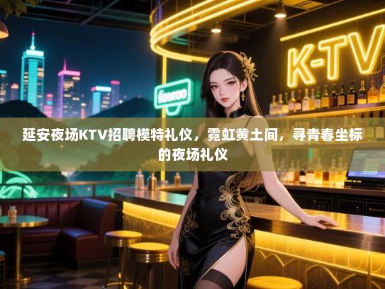 延安夜场KTV招聘模特礼仪，霓虹黄土间，寻青春坐标的夜场礼仪