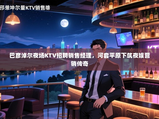 巴彦淖尔夜场KTV招聘销售经理,河套平原下筑夜娱营销传奇 巴彦淖尔夜场KTV招聘销售经理,河套平原下筑夜娱营销传奇