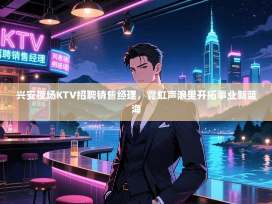 兴安夜场KTV招聘销售经理,霓虹声浪里开拓事业新蓝海 兴安夜场KTV招聘销售经理,霓虹声浪里开拓事业新蓝海