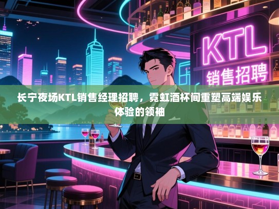 长宁夜场KTL销售经理招聘,霓虹酒杯间重塑高端娱乐体验的领袖 长宁夜场KTL销售经理招聘,霓虹酒杯间重塑高端娱乐体验的领袖