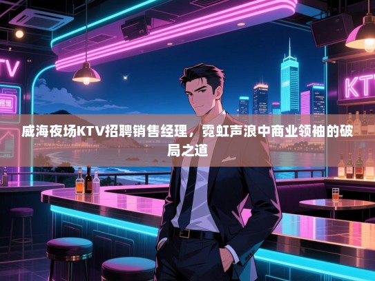 威海夜场KTV招聘销售经理,霓虹声浪中商业领袖的破局之道 威海夜场KTV招聘销售经理,霓虹声浪中商业领袖的破局之道