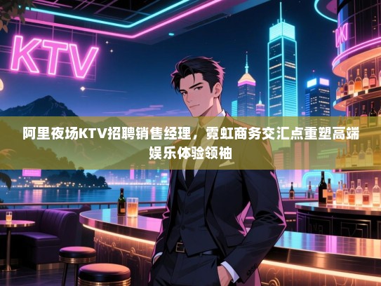 阿里夜场KTV招聘销售经理,霓虹商务交汇点重塑高端娱乐体验领袖 阿里夜场KTV招聘销售经理,霓虹商务交汇点重塑高端娱乐体验领袖