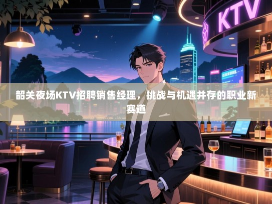 韶关夜场KTV招聘销售经理，挑战与机遇并存的职业新赛道