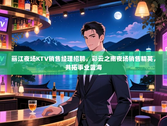 丽江夜场KTV销售经理招聘,彩云之南夜场销售精英,共拓事业蓝海 丽江夜场KTV销售经理招聘,彩云之南夜场销售精英,共拓事业蓝海