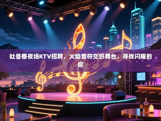 吐鲁番夜场KTV招聘，火焰音符交织舞台，寻找闪耀的你