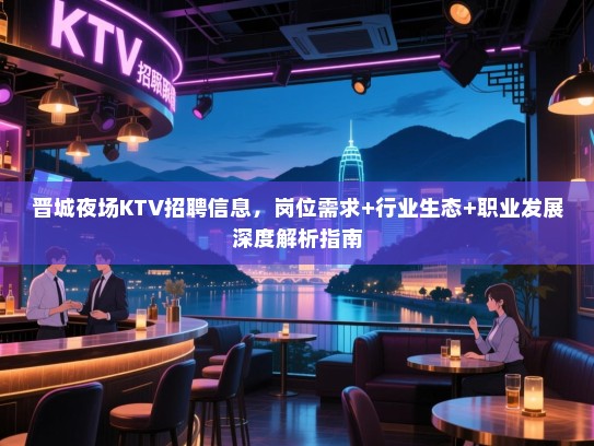 晋城夜场KTV招聘信息，岗位需求+行业生态+职业发展深度解析指南