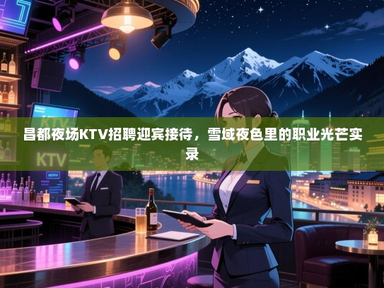 昌都夜场KTV招聘迎宾接待,雪域夜色里的职业光芒实录 昌都夜场KTV招聘迎宾接待,雪域夜色里的职业光芒实录