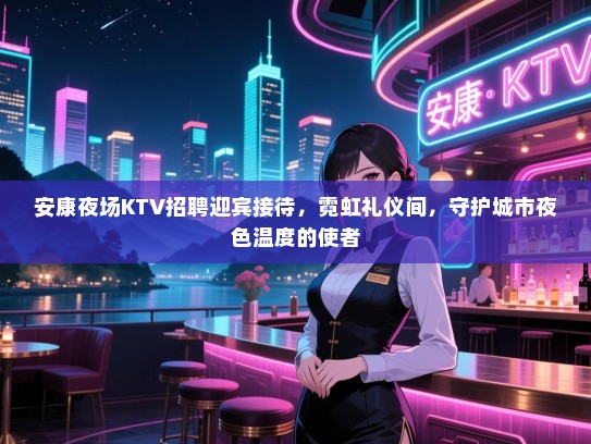 安康夜场KTV招聘迎宾接待，霓虹礼仪间，守护城市夜色温度的使者