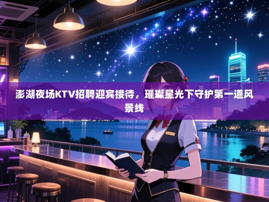 澎湖夜场KTV招聘迎宾接待,璀璨星光下守护第一道风景线 澎湖夜场KTV招聘迎宾接待,璀璨星光下守护第一道风景线