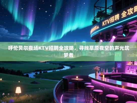 呼伦贝尔夜场KTV招聘全攻略，寻找草原夜空的声光筑梦者