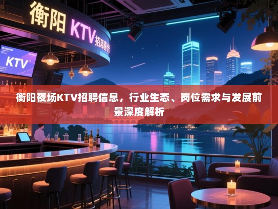 衡阳夜场KTV招聘信息,行业生态、岗位需求与发展前景深度解析 衡阳夜场KTV招聘信息,行业生态、岗位需求与发展前景深度解析