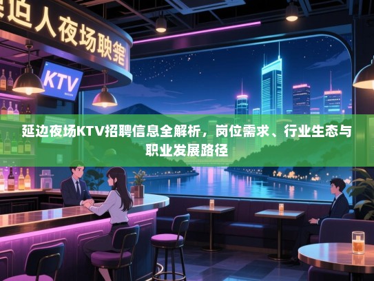 延边夜场KTV招聘信息全解析,岗位需求、行业生态与职业发展路径 延边夜场KTV招聘信息全解析,岗位需求、行业生态与职业发展路径