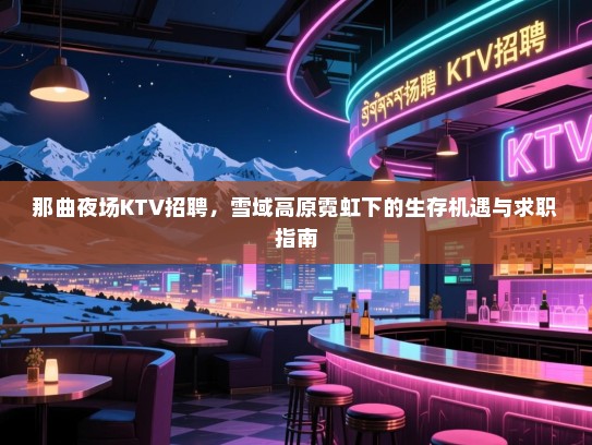 那曲夜场KTV招聘，雪域高原霓虹下的生存机遇与求职指南