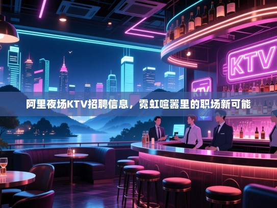 阿里夜场KTV招聘信息,霓虹喧嚣里的职场新可能 阿里夜场KTV招聘信息,霓虹喧嚣里的职场新可能