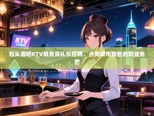 包头酒吧KTV服务员礼仪招聘，点亮城市夜色的职业光芒