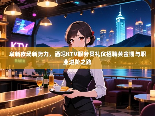 阜新夜场新势力,酒吧KTV服务员礼仪招聘黄金期与职业进阶之路 阜新夜场新势力,酒吧KTV服务员礼仪招聘黄金期与职业进阶之路