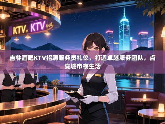 吉林酒吧KTV招聘服务员礼仪,打造卓越服务团队,点亮城市夜生活 吉林酒吧KTV招聘服务员礼仪,打造卓越服务团队,点亮城市夜生活