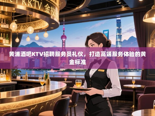 黄浦酒吧KTV招聘服务员礼仪,打造高端服务体验的黄金标准 黄浦酒吧KTV招聘服务员礼仪,打造高端服务体验的黄金标准