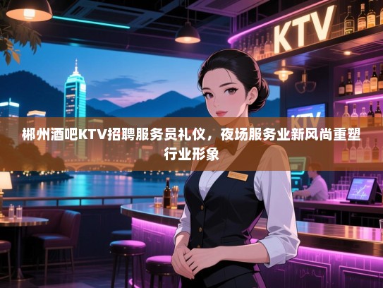 郴州酒吧KTV招聘服务员礼仪,夜场服务业新风尚重塑行业形象 郴州酒吧KTV招聘服务员礼仪,夜场服务业新风尚重塑行业形象