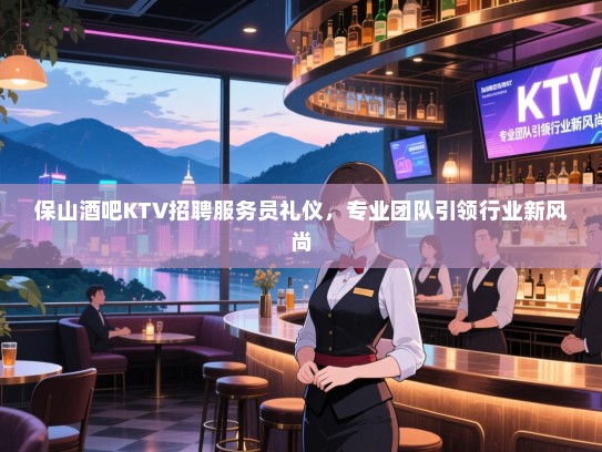 保山酒吧KTV招聘服务员礼仪,专业团队引领行业新风尚 保山酒吧KTV招聘服务员礼仪,专业团队引领行业新风尚