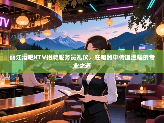 丽江酒吧KTV招聘服务员礼仪,在喧嚣中传递温暖的专业之道 丽江酒吧KTV招聘服务员礼仪,在喧嚣中传递温暖的专业之道
