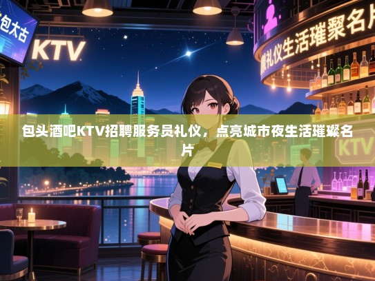 包头酒吧KTV招聘服务员礼仪,点亮城市夜生活璀璨名片 包头酒吧KTV招聘服务员礼仪,点亮城市夜生活璀璨名片