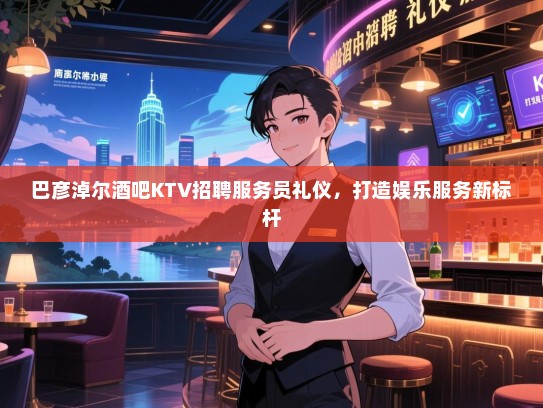 巴彦淖尔酒吧KTV招聘服务员礼仪,打造娱乐服务新标杆 巴彦淖尔酒吧KTV招聘服务员礼仪,打造娱乐服务新标杆