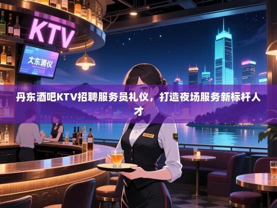 丹东酒吧KTV招聘服务员礼仪,打造夜场服务新标杆人才 丹东酒吧KTV招聘服务员礼仪,打造夜场服务新标杆人才