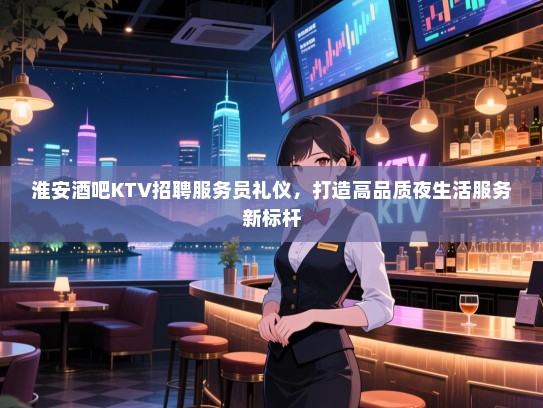 淮安酒吧KTV招聘服务员礼仪，打造高品质夜生活服务新标杆