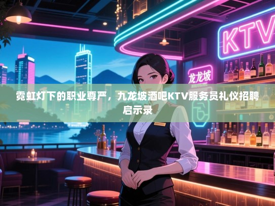霓虹灯下的职业尊严,九龙坡酒吧KTV服务员礼仪招聘启示录 霓虹灯下的职业尊严,九龙坡酒吧KTV服务员礼仪招聘启示录