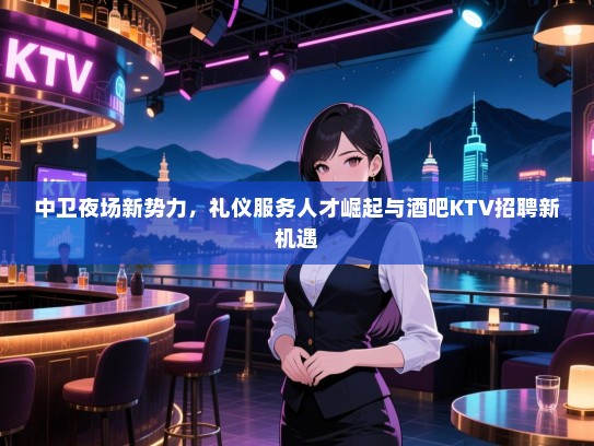 中卫夜场新势力,礼仪服务人才崛起与酒吧KTV招聘新机遇 中卫夜场新势力,礼仪服务人才崛起与酒吧KTV招聘新机遇