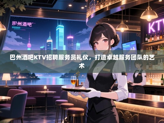 巴州酒吧KTV招聘服务员礼仪，打造卓越服务团队的艺术