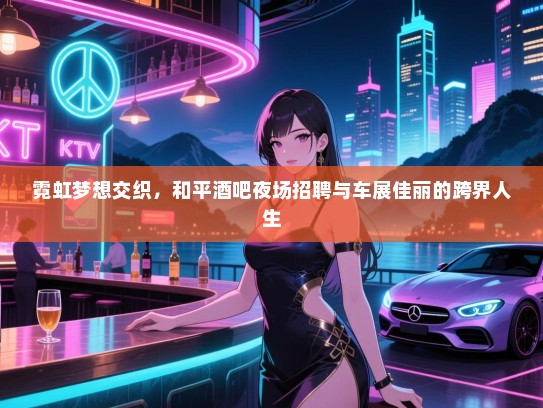 霓虹梦想交织,和平酒吧夜场招聘与车展佳丽的跨界人生 霓虹梦想交织,和平酒吧夜场招聘与车展佳丽的跨界人生