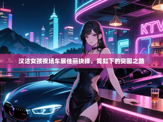 汉沽女孩夜场车展佳丽抉择,霓虹下的突围之路 汉沽女孩夜场车展佳丽抉择,霓虹下的突围之路
