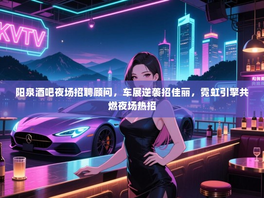 阳泉酒吧夜场招聘顾问,车展逆袭招佳丽,霓虹引擎共燃夜场热招 阳泉酒吧夜场招聘顾问,车展逆袭招佳丽,霓虹引擎共燃夜场热招