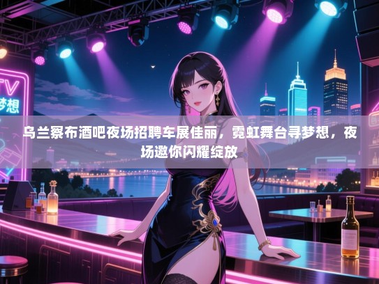 乌兰察布酒吧夜场招聘车展佳丽,霓虹舞台寻梦想,夜场邀你闪耀绽放 乌兰察布酒吧夜场招聘车展佳丽,霓虹舞台寻梦想,夜场邀你闪耀绽放