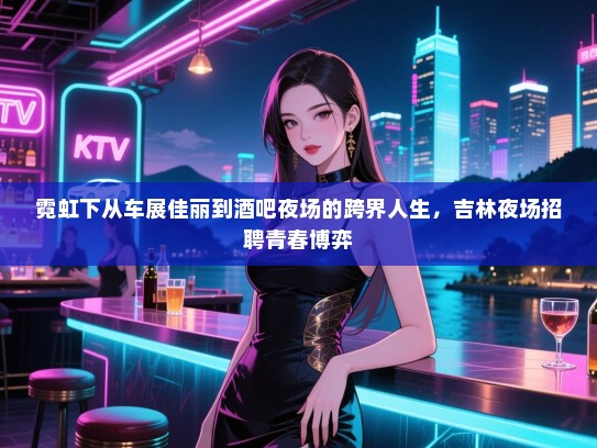 霓虹下从车展佳丽到酒吧夜场的跨界人生,吉林夜场招聘青春博弈 霓虹下从车展佳丽到酒吧夜场的跨界人生,吉林夜场招聘青春博弈