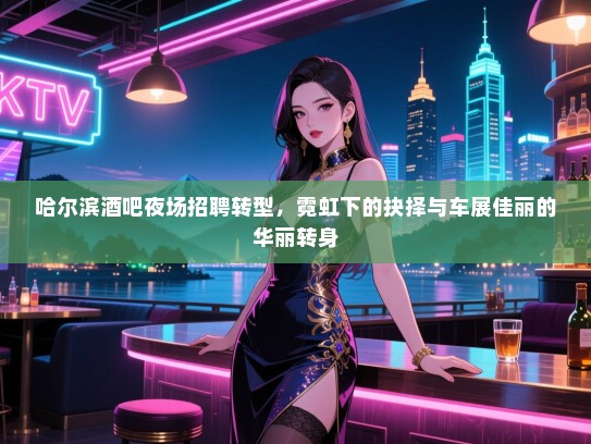 哈尔滨酒吧夜场招聘转型,霓虹下的抉择与车展佳丽的华丽转身 哈尔滨酒吧夜场招聘转型,霓虹下的抉择与车展佳丽的华丽转身