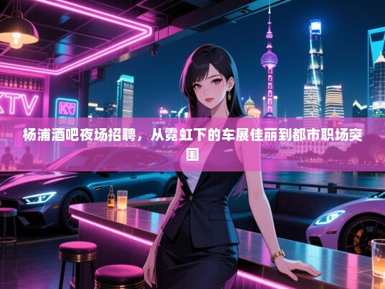 杨浦酒吧夜场招聘,从霓虹下的车展佳丽到都市职场突围 杨浦酒吧夜场招聘,从霓虹下的车展佳丽到都市职场突围