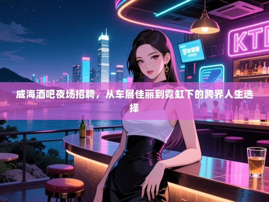 威海酒吧夜场招聘,从车展佳丽到霓虹下的跨界人生选择 威海酒吧夜场招聘,从车展佳丽到霓虹下的跨界人生选择