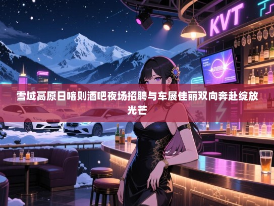 雪域高原日喀则酒吧夜场招聘与车展佳丽双向奔赴绽放光芒 雪域高原日喀则酒吧夜场招聘与车展佳丽双向奔赴绽放光芒