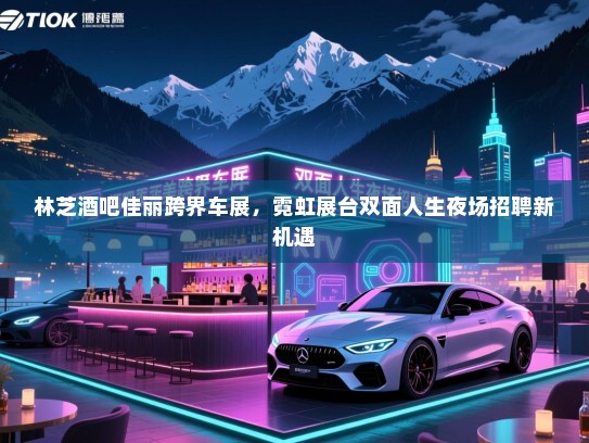 林芝酒吧佳丽跨界车展,霓虹展台双面人生夜场招聘新机遇 林芝酒吧佳丽跨界车展,霓虹展台双面人生夜场招聘新机遇