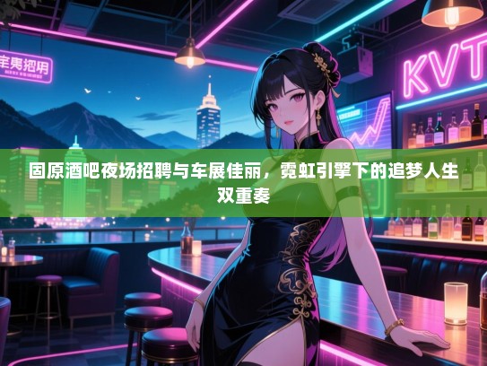 固原酒吧夜场招聘与车展佳丽,霓虹引擎下的追梦人生双重奏 固原酒吧夜场招聘与车展佳丽,霓虹引擎下的追梦人生双重奏