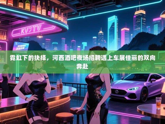 霓虹下的抉择,河西酒吧夜场招聘遇上车展佳丽的双向奔赴 霓虹下的抉择,河西酒吧夜场招聘遇上车展佳丽的双向奔赴