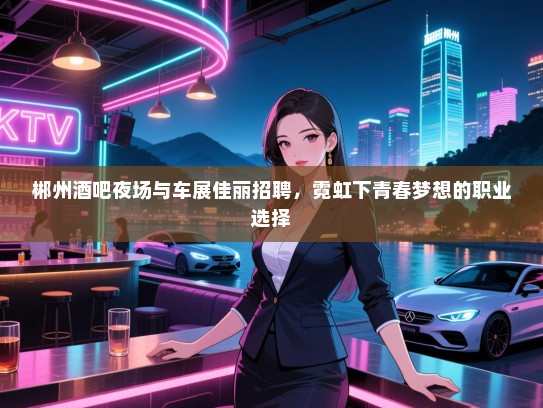 郴州酒吧夜场与车展佳丽招聘,霓虹下青春梦想的职业选择 郴州酒吧夜场与车展佳丽招聘,霓虹下青春梦想的职业选择
