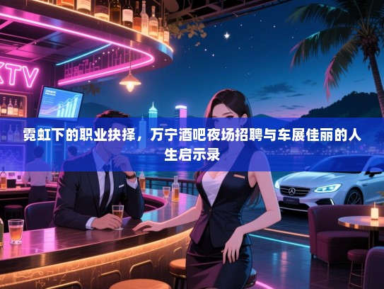霓虹下的职业抉择,万宁酒吧夜场招聘与车展佳丽的人生启示录 霓虹下的职业抉择,万宁酒吧夜场招聘与车展佳丽的人生启示录