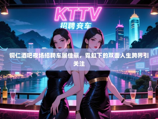 铜仁酒吧夜场招聘车展佳丽，霓虹下的双面人生跨界引关注