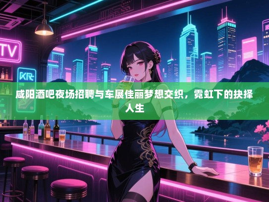 咸阳酒吧夜场招聘与车展佳丽梦想交织，霓虹下的抉择人生